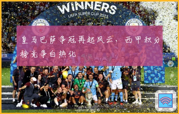 皇马巴萨争冠再起风云，西甲积分榜竞争白热化