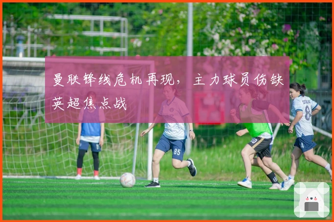 曼联锋线危机再现，主力球员伤缺英超焦点战