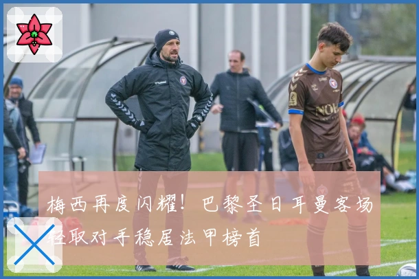 梅西再度闪耀！巴黎圣日耳曼客场轻取对手稳居法甲榜首