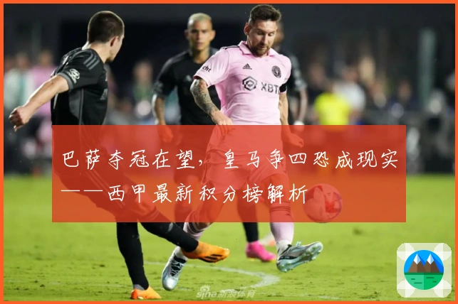 巴萨夺冠在望,皇马争四恐成现实——西甲最新积分榜解析