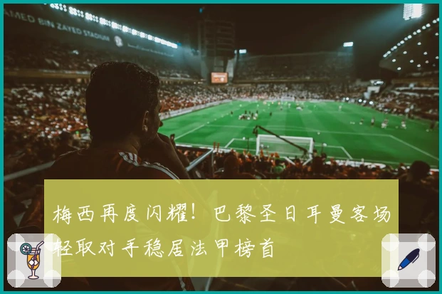 梅西再度闪耀！巴黎圣日耳曼客场轻取对手稳居法甲榜首