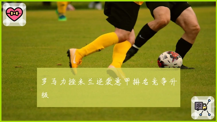 罗马力挫米兰逆袭意甲排名竞争升级