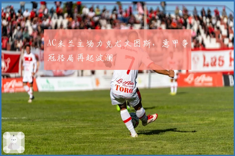 AC米兰主场力克尤文图斯，意甲争冠格局再起波澜