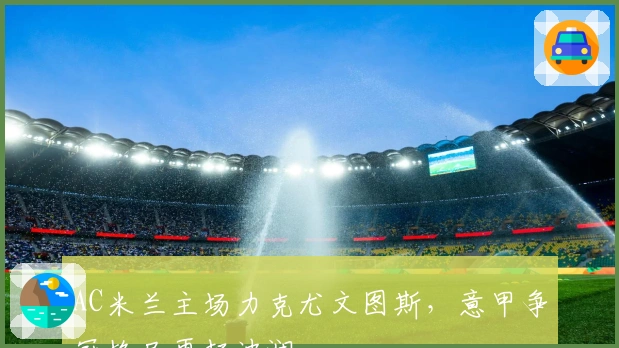 AC米兰主场力克尤文图斯，意甲争冠格局再起波澜